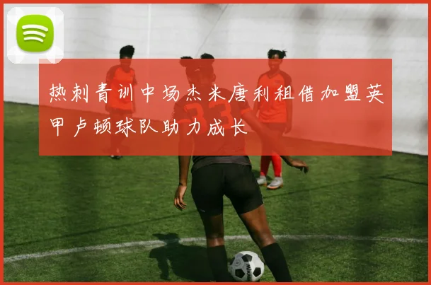 热刺青训中场杰米唐利租借加盟英甲卢顿球队助力成长