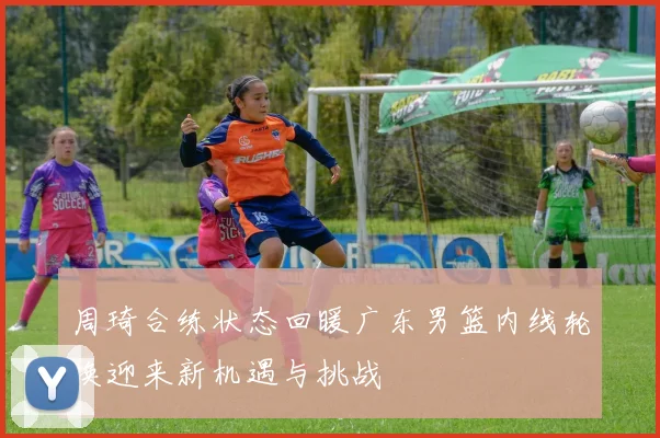 周琦合练状态回暖广东男篮内线轮换迎来新机遇与挑战