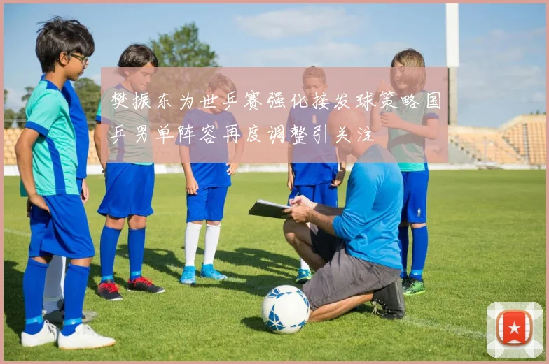 樊振东为世乒赛强化接发球策略国乒男单阵容再度调整引关注