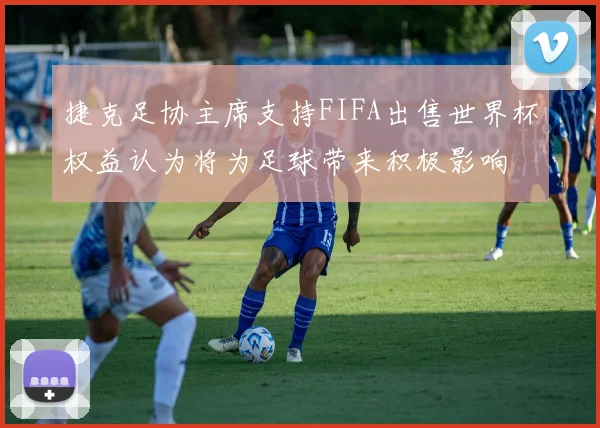 捷克足协主席支持FIFA出售世界杯权益认为将为足球带来积极影响