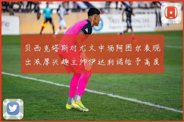 贝西克塔斯对尤文中场阿图尔表现出浓厚兴趣主帅伊达利诺给予高度评价
