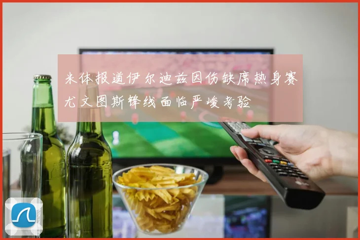 米体报道伊尔迪兹因伤缺席热身赛尤文图斯锋线面临严峻考验
