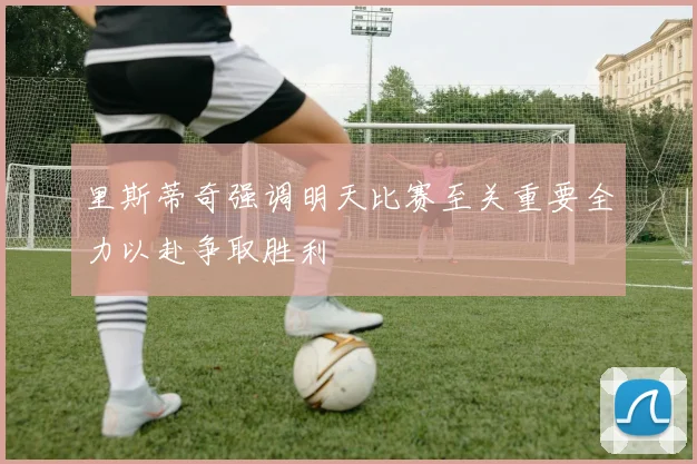 里斯蒂奇强调明天比赛至关重要全力以赴争取胜利