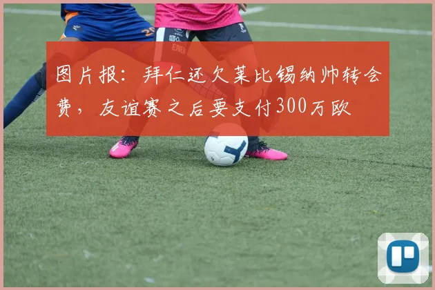 图片报：拜仁还欠莱比锡纳帅转会费，友谊赛之后要支付300万欧