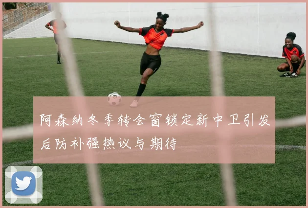 阿森纳冬季转会窗锁定新中卫引发后防补强热议与期待