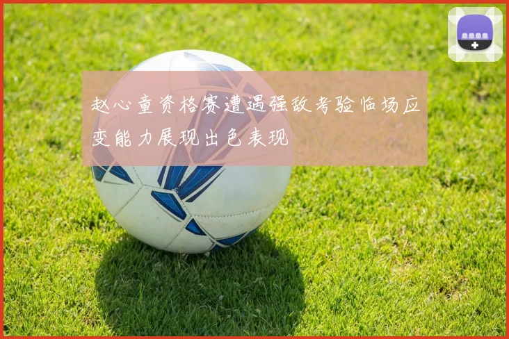 赵心童资格赛遭遇强敌考验临场应变能力展现出色表现