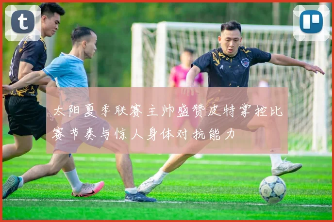 太阳夏季联赛主帅盛赞皮特掌控比赛节奏与惊人身体对抗能力